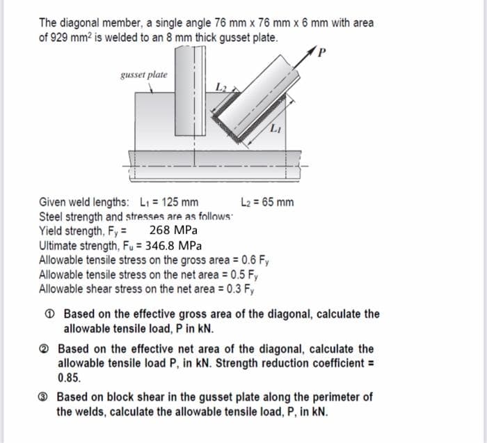 The diagonal member, a single angle 76 mm x 76 mm x 6 mm with area
of 929 mm² is welded to an 8 mm thick gusset plate.
gusset plate
Li
L2 = 65 mm
Given weld lengths: L₁ = 125 mm
Steel strength and stresses are as follows
Yield strength, Fy= 268 MPa
Ultimate strength, Fu = 346.8 MPa
Allowable tensile stress on the gross area = 0.6 Fy
Allowable tensile stress on the net area= 0.5 Fy
Allowable shear stress on the net area= 0.3 Fy
Based on the effective gross area of the diagonal, calculate the
allowable tensile load, P in kN.
Based on the effective net area of the diagonal, calculate the
allowable tensile load P, in kN. Strength reduction coefficient =
0.85.
Based on block shear in the gusset plate along the perimeter of
the welds, calculate the allowable tensile load, P, in kN.