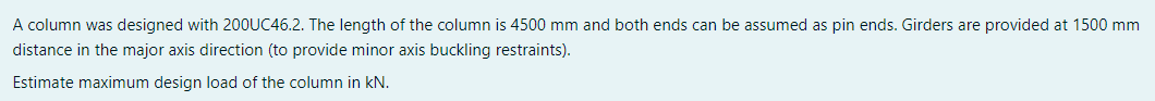 A column was designed with 200UC46.2. The length of the column is 4500 mm and both ends can be assumed as pin ends. Girders are provided at 1500 mm
distance in the major axis direction (to provide minor axis buckling restraints).
Estimate maximum design load of the column in kN.