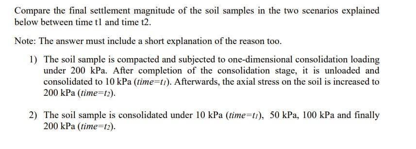 Compare the final settlement magnitude of the soil samples in the two scenarios explained
below between time t1 and time t2.
Note: The answer must include a short explanation of the reason too.
1) The soil sample is compacted and subjected to one-dimensional consolidation loading
under 200 kPa. After completion of the consolidation stage, it is unloaded and
consolidated to 10 kPa (time=ti). Afterwards, the axial stress on the soil is increased to
200 kPa (time=t2).
2) The soil sample is consolidated under 10 kPa (time=ti), 50 kPa, 100 kPa and finally
200 kPa (time=t2).