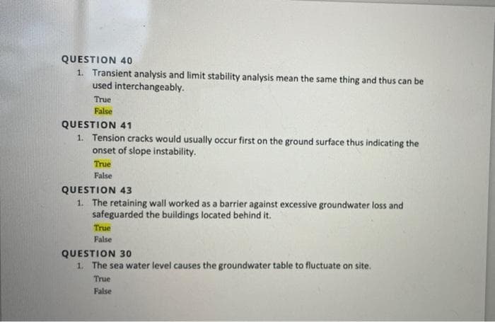 QUESTION 40
1. Transient analysis and limit stability analysis mean the same thing and thus can be
used interchangeably.
True
False
QUESTION 41
1. Tension cracks would usually occur first on the ground surface thus indicating the
onset of slope instability.
True
False
QUESTION 43
1. The retaining wall worked as a barrier against excessive groundwater loss and
safeguarded the buildings located behind it.
True
False
QUESTION 30
1. The sea water level causes the groundwater table to fluctuate on site.
True
False