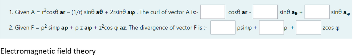 1. Given A = r²cose ar - (1/r) sine a0 + 2rsine a. The curl of vector A is:-
2. Given F = p² sinó ap + p z ay + z²cos o az. The divergence of vector F is :-
Electromagnetic field theory
cose ar -
psino +
sine ae +
p +
sine ap
ZCOS Q