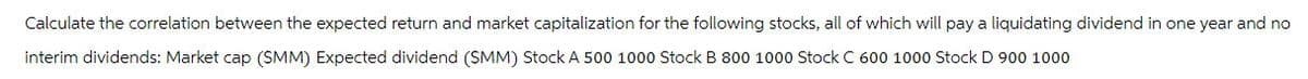 Calculate the correlation between the expected return and market capitalization for the following stocks, all of which will pay a liquidating dividend in one year and no
interim dividends: Market cap (SMM) Expected dividend (SMM) Stock A 500 1000 Stock B 800 1000 Stock C 600 1000 Stock D 900 1000