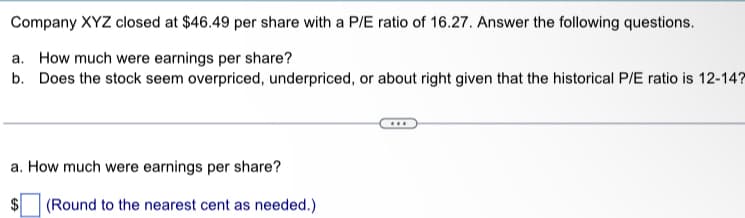 Company XYZ closed at $46.49 per share with a P/E ratio of 16.27. Answer the following questions.
a. How much were earnings per share?
b. Does the stock seem overpriced, underpriced, or about right given that the historical P/E ratio is 12-14?
a. How much were earnings per share?
$ (Round to the nearest cent as needed.)