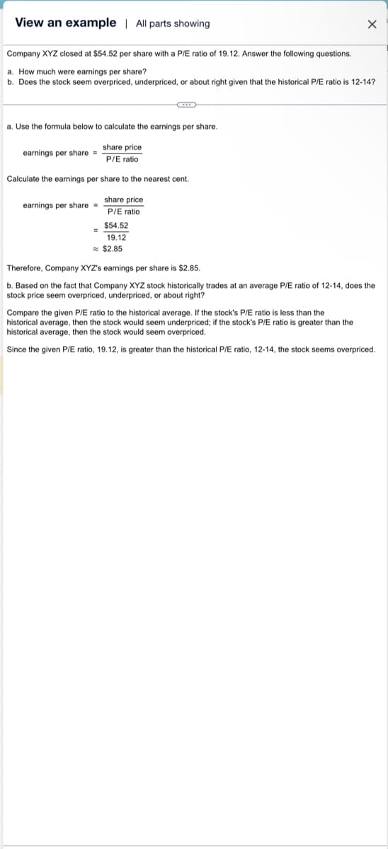 View an example | All parts showing
Company XYZ closed at $54.52 per share with a P/E ratio of 19.12. Answer the following questions.
a. How much were earnings per share?
b. Does the stock seem overpriced, underpriced, or about right given that the historical P/E ratio is 12-14?
a. Use the formula below to calculate the earnings per share.
earnings per share=
share price
P/E ratio
Calculate the earnings per share to the nearest cent.
earnings per share=
share price
P/E ratio
$54.52
19.12
X
$2.85
Therefore, Company XYZ's earnings per share is $2.85.
b. Based on the fact that Company XYZ stock historically trades at an average P/E ratio of 12-14, does the
stock price seem overpriced, underpriced, or about right?
Compare the given P/E ratio to the historical average. If the stock's P/E ratio is less than the
historical average, then the stock would seem underpriced; if the stock's P/E ratio is greater than the
historical average, then the stock would seem overpriced.
Since the given P/E ratio, 19.12, is greater than the historical P/E ratio, 12-14, the stock seems overpriced.