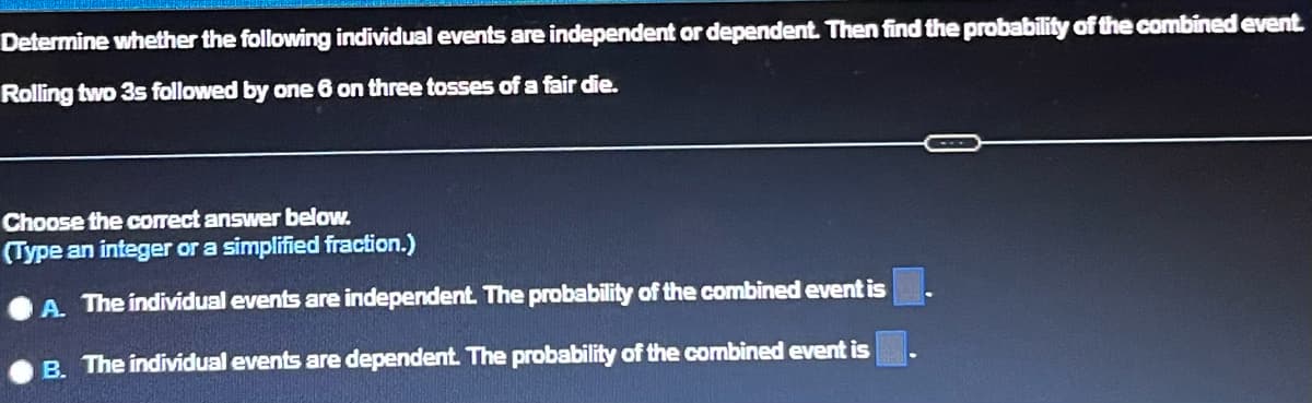 Determine whether the following individual events are independent or dependent. Then find the probability of the combined event.
Rolling two 3s followed by one 6 on three tosses of a fair die.
Choose the correct answer below.
(Type an integer or a simplified fraction.)
A. The individual events are independent. The probability of the combined event is
B. The individual events are dependent. The probability of the combined event is