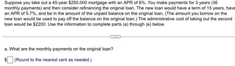 Suppose you take out a 45-year $250,000 mortgage with an APR of 6%. You make payments for 3 years (36
monthly payments) and then consider refinancing the original loan. The new loan would have a term of 15 years, have
an APR of 5.7%, and be in the amount of the unpaid balance on the original loan. (The amount you borrow on the
new loan would be used to pay off the balance on the original loan.) The administrative cost of taking out the second
loan would be $2200. Use the information to complete parts (a) through (e) below.
a. What are the monthly payments on the original loan?
(Round to the nearest cent as needed.)