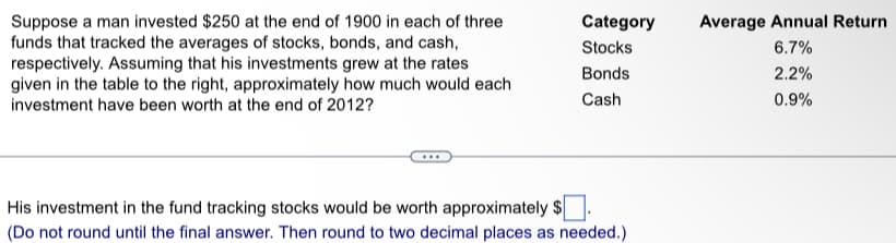 Suppose a man invested $250 at the end of 1900 in each of three
funds that tracked the averages of stocks, bonds, and cash,
respectively. Assuming that his investments grew at the rates
given in the table to the right, approximately how much would each
investment have been worth at the end of 2012?
Category
Stocks
Bonds
Cash
His investment in the fund tracking stocks would be worth approximately $
(Do not round until the final answer. Then round to two decimal places as needed.)
Average Annual Return
6.7%
2.2%
0.9%