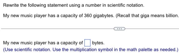 Rewrite the following statement using a number in scientific notation.
My new music player has a capacity of 360 gigabytes. (Recall that giga means billion.
My new music player has a capacity of bytes.
(Use scientific notation. Use the multiplication symbol in the math palette as needed.)