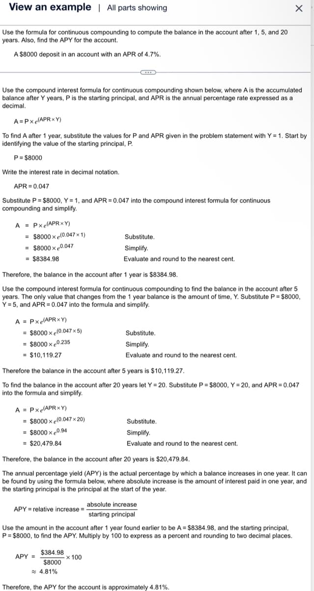 View an example | All parts showing
Use the formula for continuous compounding to compute the balance in the account after 1, 5, and 20
years. Also, find the APY for the account.
A $8000 deposit in an account with an APR of 4.7%.
Use the compound interest formula for continuous compounding shown below, where A is the accumulated
balance after Y years, P is the starting principal, and APR is the annual percentage rate expressed as a
decimal.
A=Pxe(APRXY)
To find A after 1 year, substitute the values for P and APR given in the problem statement with Y= 1. Start by
identifying the value of the starting principal, P.
P = $8000
Write the interest rate in decimal notation.
APR=0.047
Substitute P = $8000, Y = 1, and APR=0.047 into the compound interest formula for continuous
compounding and simplify.
A = Pxe(APRxY)
= $8000x (0.047 x 1)
= $8000 x 0.047
= $8384.98
A = Pxe(APRXY)
= $8000x (0.047 x 5)
= $8000 x 0.235
= $10,119.27
Therefore, the balance in the account after 1 year is $8384.98.
Use the compound interest formula for continuous compounding to find the balance in the account after 5
years. The only value that changes from the 1 year balance is the amount of time, Y. Substitute P = $8000,
Y = 5, and APR=0.047 into the formula and simplify.
A = Pxe(APRxY)
= $8000x (0.047 x 20)
= $8000 x 0.94
= $20,479.84
C
Therefore the balance in the account after 5 years is $10,119.27.
To find the balance in the account after 20 years let Y=20. Substitute P = $8000, Y=20, and APR=0.047
into the formula and simplify.
APY = relative increase =
Substitute.
Simplify.
Evaluate and round to the nearest cent.
APY =
$384.98
$8000
Substitute.
Simplify.
Evaluate and round to the nearest cent.
Therefore, the balance in the account after 20 years is $20,479.84.
The annual percentage yield (APY) is the actual percentage by which a balance increases in one year. It can
be found by using the formula below, where absolute increase is the amount of interest paid in one year, and
the starting principal is the principal at the start of the year.
x 100
X
Substitute.
Simplify.
Evaluate and round to the nearest cent.
Use the amount in the account after 1 year found earlier to be A = $8384.98, and the starting principal,
P = $8000, to find the APY. Multiply by 100 to express as a percent and rounding to two decimal places.
absolute increase
starting principal
≈ 4.81%
Therefore, the APY for the account is approximately 4.81%.