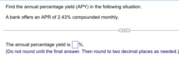 Find the annual percentage yield (APY) in the following situation.
A bank offers an APR of 2.43% compounded monthly.
The annual percentage yield is %.
(Do not round until the final answer. Then round to two decimal places as needed.)