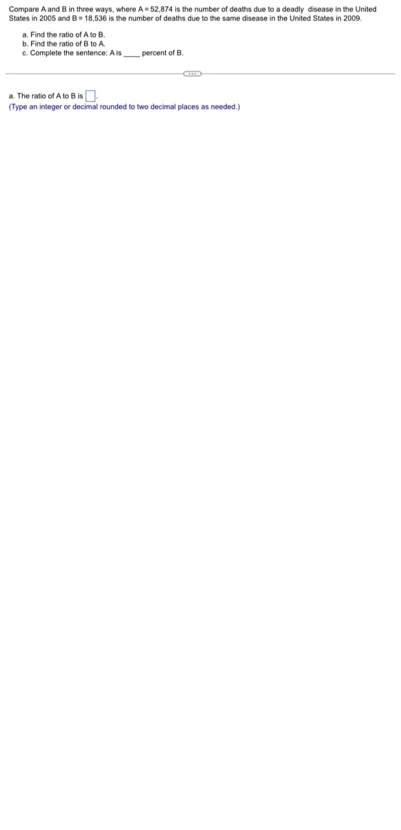 Compare A and B in three ways, where A=52,874 is the number of deaths due to a deadly disease in the United
States in 2005 and B = 18,536 is the number of deaths due to the same disease in the United States in 2009.
a. Find the ratio of A to B.
b. Find the ratio of B to A.
c. Complete the sentence: A is percent of B.
a. The ratio of A to B is
(Type an integer or decimal rounded to two decimal places
needed.)