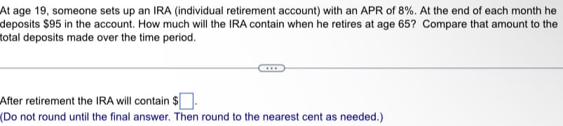 At age 19, someone sets up an IRA (individual retirement account) with an APR of 8%. At the end of each month he
deposits $95 in the account. How much will the IRA contain when he retires at age 65? Compare that amount to the
total deposits made over the time period.
After retirement the IRA will contain $
(Do not round until the final answer. Then round to the nearest cent as needed.)