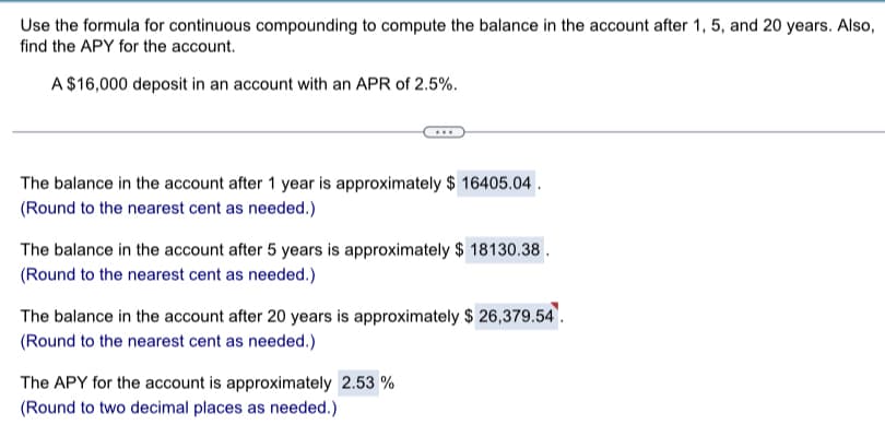 Use the formula for continuous compounding to compute the balance in the account after 1, 5, and 20 years. Also,
find the APY for the account.
A $16,000 deposit in an account with an APR of 2.5%.
The balance in the account after 1 year is approximately $ 16405.04.
(Round to the nearest cent as needed.)
The balance in the account after 5 years is approximately $ 18130.38.
(Round to the nearest cent as needed.)
The balance in the account after 20 years is approximately $ 26,379.54
(Round to the nearest cent as needed.)
The APY for the account is approximately 2.53 %
(Round to two decimal places as needed.)