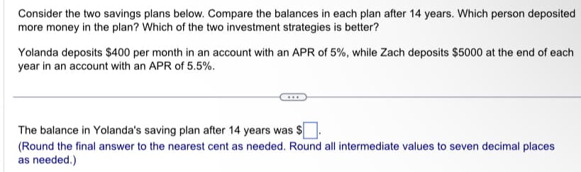 Consider the two savings plans below. Compare the balances in each plan after 14 years. Which person deposited
more money in the plan? Which of the two investment strategies is better?
Yolanda deposits $400 per month in an account with an APR of 5%, while Zach deposits $5000 at the end of each
year in an account with an APR of 5.5%.
The balance in Yolanda's saving plan after 14 years was $
(Round the final answer to the nearest cent as needed. Round all intermediate values to seven decimal places
as needed.)