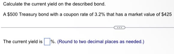 Calculate the current yield on the described bond.
A $500 Treasury bond with a coupon rate of 3.2% that has a market value of $425
The current yield is %. (Round to two decimal places as needed.)