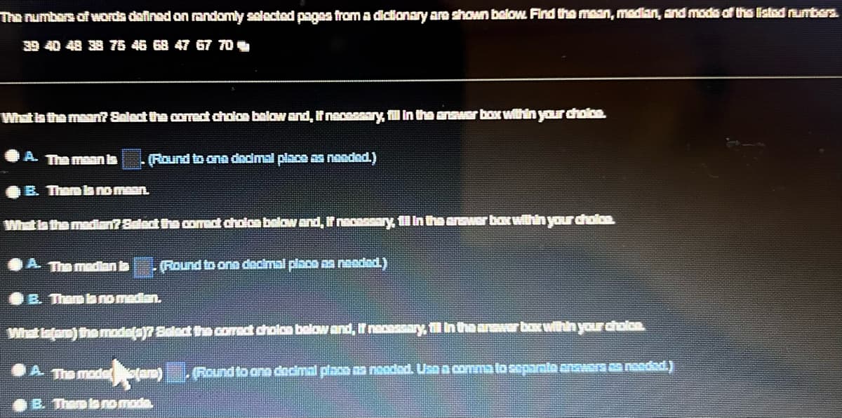 The numbers of words defined on randomly selected pages from a dictionary are shown below. Find the mean, median, and mode of the listed numbers.
39 40 48 38 76 46 68 47 67 70
What is the mean? Select the correct choice below and, if necessary, fill in the answer box within your choice.
A. The meanin
(Round to ona decimal place as nooded.)
E. Them la no maan.
What in the median? Select the correct cholon below and, if necessary, fill in the
A. The median in
(Round to one decimal place as needed.)
E. There is no madan.
war bat within your choice.
What infam) the mode(a)? Select the correct cholcs below and, if necessary, fill in the answer box within your choice.
A. The modellars)
(Round to ano decimal place as needed. Use a comma to separato answers on needed.)
B. There is no moda.