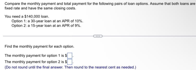 Compare the monthly payment and total payment for the following pairs of loan options. Assume that both loans are
fixed rate and have the same closing costs.
You need a $140,000 loan.
Option 1: a 30-year loan at an APR of 10%.
Option 2: a 15-year loan at an APR of 9%.
Find the monthly payment for each option.
The monthly payment for option 1 is $
The monthly payment for option 2 is $
(Do not round until the final answer. Then round to the nearest cent as needed.)