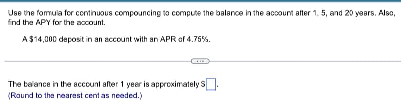 Use the formula for continuous compounding to compute the balance in the account after 1, 5, and 20 years. Also,
find the APY for the account.
A $14,000 deposit in an account with an APR of 4.75%.
The balance in the account after 1 year is approximately $
(Round to the nearest cent as needed.)