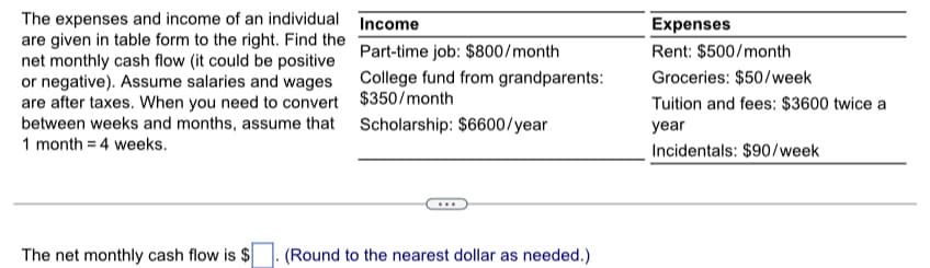 The expenses and income of an individual
are given in table form to the right. Find the
net monthly cash flow (it could be positive
or negative). Assume salaries and wages
are after taxes. When you need to convert
between weeks and months, assume that
1 month = 4 weeks.
Income
Part-time job: $800/month
College fund from grandparents:
$350/month
Scholarship: $6600/year
The net monthly cash flow is $ .(Round to the nearest dollar as needed.)
Expenses
Rent: $500/month
Groceries: $50/week
Tuition and fees: $3600 twice a
year
Incidentals: $90/week