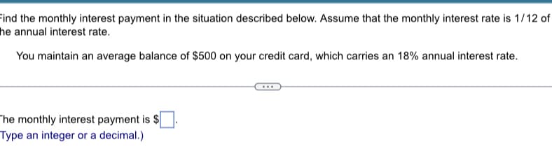 Find the monthly interest payment in the situation described below. Assume that the monthly interest rate is 1/12 of
he annual interest rate.
You maintain an average balance of $500 on your credit card, which carries an 18% annual interest rate.
The monthly interest payment is $
Type an integer or a decimal.)