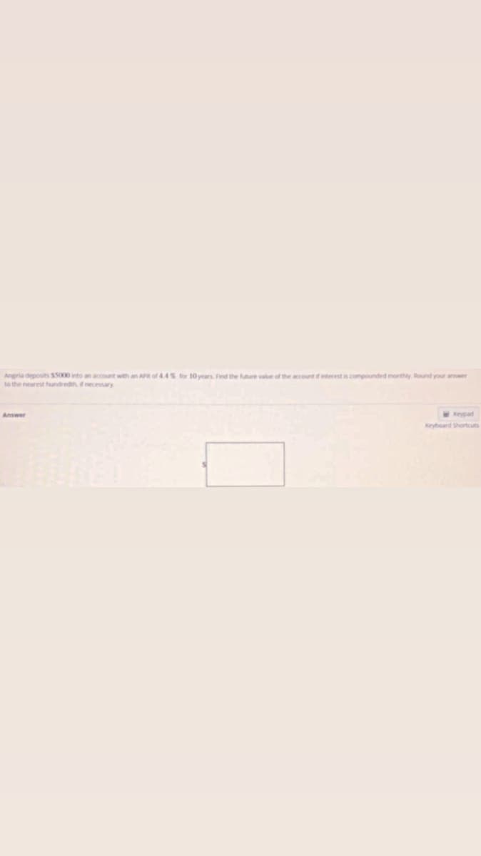 Angela deposits $5000 into an account with an APR of 4.4% for 10 years. Find the future value of the account of interest is compounded monthly. Round your answer
to the nearest hundredth, if necessary.
Answer
Keypad
Keyboard Shortcuts