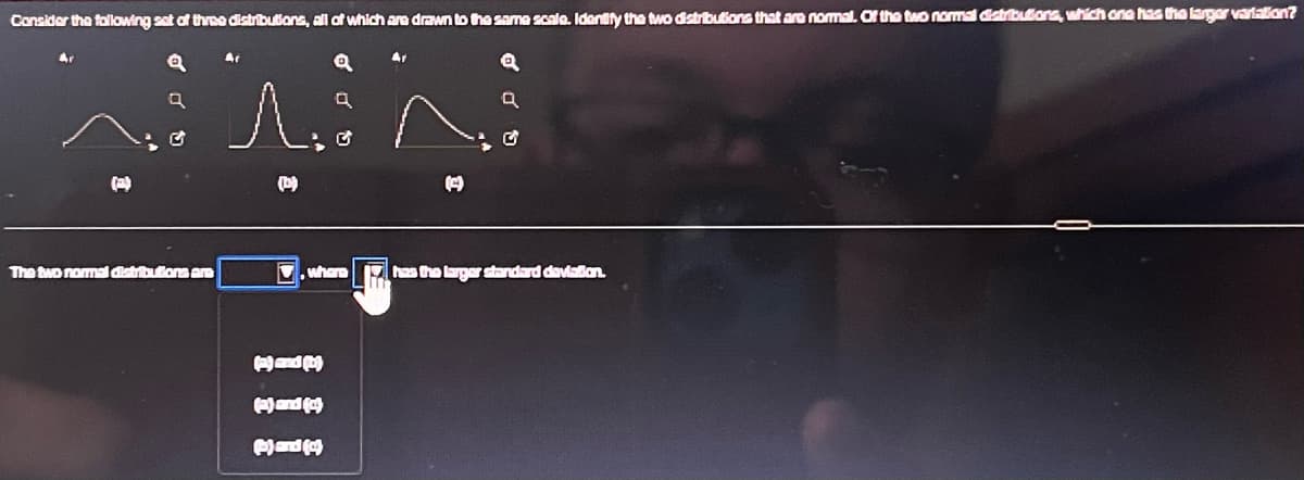 Consider the following set of three distributions, all of which are drawn to the same scale. Identify the two distributions that are normal. Of the two normal distributions, which one has the larger variation?
Q
9
The two normal distributions are
Ar
1. ^.
where
Ar
1) and
(2) and (c)
P) and (4)
has the larger standard deviation.