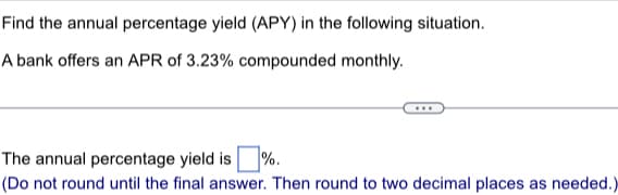 Find the annual percentage yield (APY) in the following situation.
A bank offers an APR of 3.23% compounded monthly.
The annual percentage yield is %.
(Do not round until the final answer. Then round to two decimal places as needed.)