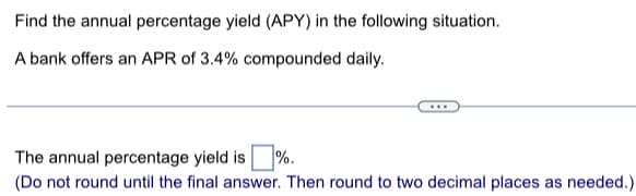 Find the annual percentage yield (APY) in the following situation.
A bank offers an APR of 3.4% compounded daily.
The annual percentage yield is %.
(Do not round until the final answer. Then round to two decimal places as needed.)