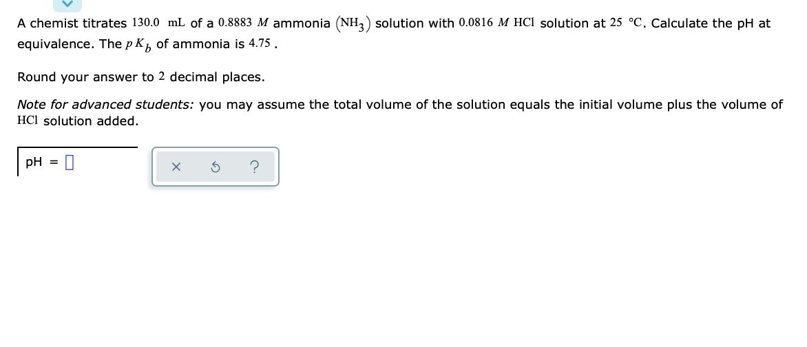 A chemist titrates 130.0 mL of a 0.8883 M ammonia (NH,) solution with 0.0816 M HCl solution at 25 °C. Calculate the pH at
equivalence. The p K, of ammonia is 4.75.
Round your answer to 2 decimal places.
Note for advanced students: you may assume the total volume of the solution equals the initial volume plus the volume of
HCl solution added.
pH
%3D
