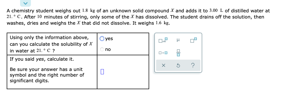 A chemistry student weighs out 1.8 kg of an unknown solid compound X and adds it to 3.00 L of distilled water at
21. ° C. After 10 minutes of stirring, only some of the X has dissolved. The student drains off the solution, then
washes, dries and weighs the X that did not dissolve. It weighs 1.6 kg.
Using only the information above,
Oyes
can you calculate the solubility of X
in water at 21. ° C ?
no
If you said yes, calculate it.
Be sure your answer has a unit
symbol and the right number of
significant digits.
