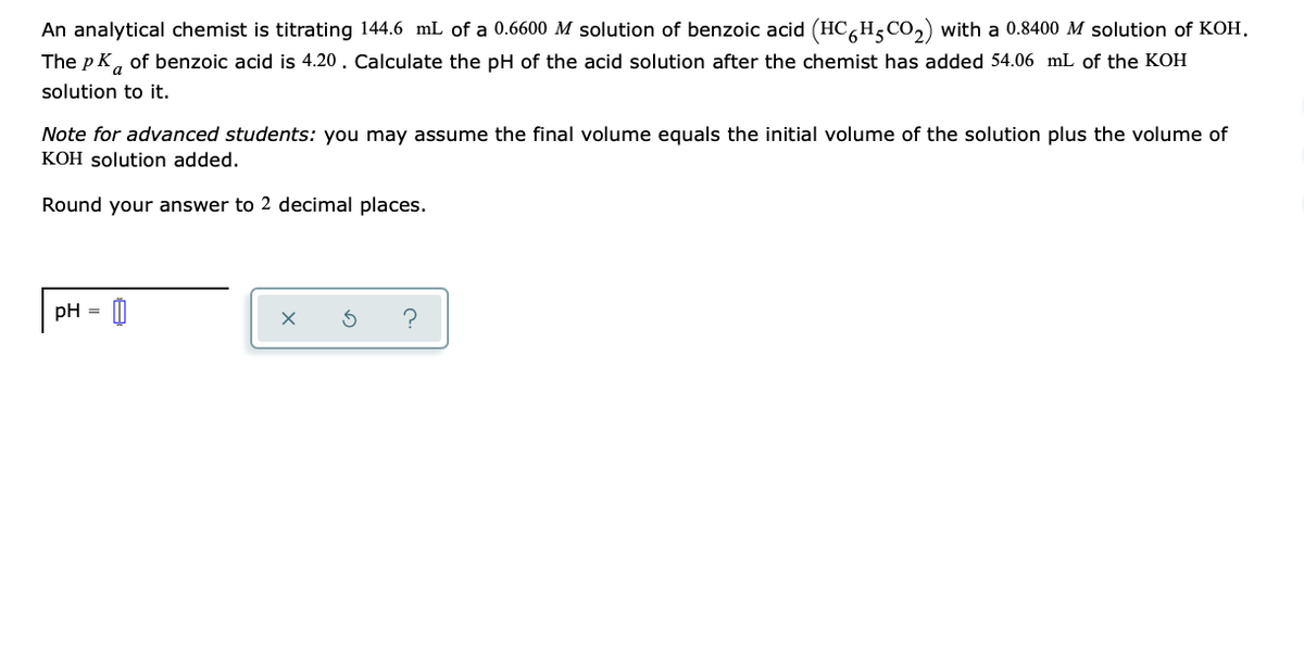 An analytical chemist is titrating 144.6 mL of a 0.6600 M solution of benzoic acid (HC H,CO,) with a 0.8400 M solution of KOH.
The p K, of benzoic acid is 4.20. Calculate the pH of the acid solution after the chemist has added 54.06 mL of the KOH
solution to it.
Note for advanced students: you may assume the final volume equals the initial volume of the solution plus the volume of
KOH solution added.
Round your answer to 2 decimal places.
pH
