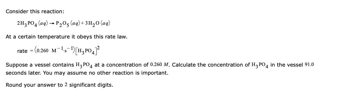 Consider this reaction:
2H3PO4 (aq) → P205 (aq)+ 3H20 (aq)
At a certain temperature it obeys this rate law.
rate = (0.260 M-
Suppose a vessel contains H, PO4 at a concentration of 0.260 M. Calculate the concentration of H, PO, in the vessel 91.0
seconds later. You may assume no other reaction is important.
Round your answer to 2 significant digits.
