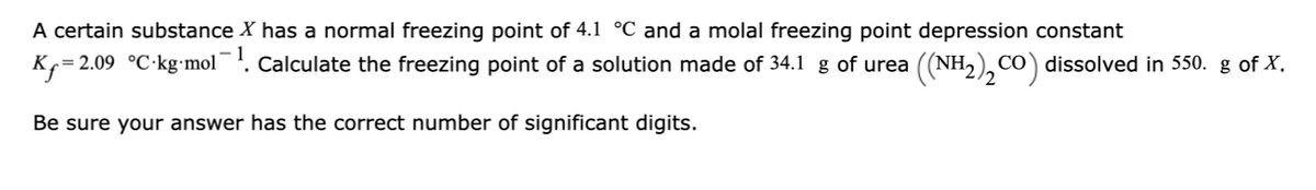 A certain substance X has a normal freezing point of 4.1 °C and a molal freezing point depression constant
Kf= 2.09 °C-kg-mol¯!. Calculate the freezing point of a solution made of 34.1 g of urea ((NH2), cO) dissolved in 550. g of X.
Be sure your answer has the correct number of significant digits.
