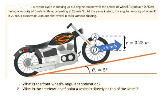 A motor cycle is moving up a 5 degree incline with the center of wheel D (radius = 0.25 m)
having a velocity of 5 m/s while accelerating at 28 m/s*2. At the same instant, the angular velocity of wheel D
Is 20 rad/s clockwise. Assume that wheel D rolls without slipping.
= 0.25 m
DVo=5 m/s
0, = 5°
1. What is the front wheel's angularacceleration?
2. What isthe acceleration of point A which is directly on top of the wheel?
