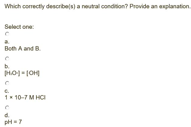 Which correctly describe(s) a neutral condition? Provide an explanation.
Select one:
а.
Both A and B.
b.
[H:O•] = [OH]
С.
1 x 10–7 M HCI
d.
pH = 7
