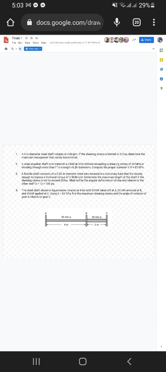 6
5:03 M
docs.google.com/draw
Finals 1
@
File Edit View Tools Help Last edit was made yesterday at 11:49 PM by N.
View only.
4.
1. A 2-in-diameter steel shaft rotates at 240 rpm. If the shearing stress is limited to 12 ksi, determine the
maximum horsepower that can be transmitted.
2
A steel propeller shaft is to transmit 4.5 MW at 3 Hz without exceeding a shearing stress of 50 MPa or
twisting through more than 1* in a length of 26 diameters. Compute the proper diameter if G = 83 GPa
{ | || 29%-
3.
A flexible shaft consists of a 0.20-in diameter steel wire encased in a stationary tube that fits closely
enough to impose a frictional torque of 0.50 lb in/in. Determine the maximum length of the shaft if the
shearing stress is not to exceed 20 ks. What will be the angular deformation of one end relative to the
other end? G12 x 106 psi.
55 mm >>
[20
4 m
@1410 ~
65 mm +
The steel shaft shown in figure below rotates at 4 Hz with 35 kW taken off at A, 20 kW removed at B,
and 55 kW applied at C. Using G = 83 GPa, find the maximum shearing stress and the angle of rotation of
gear A relative to gear C
2 m
Share
•
Ⓒ
e
?