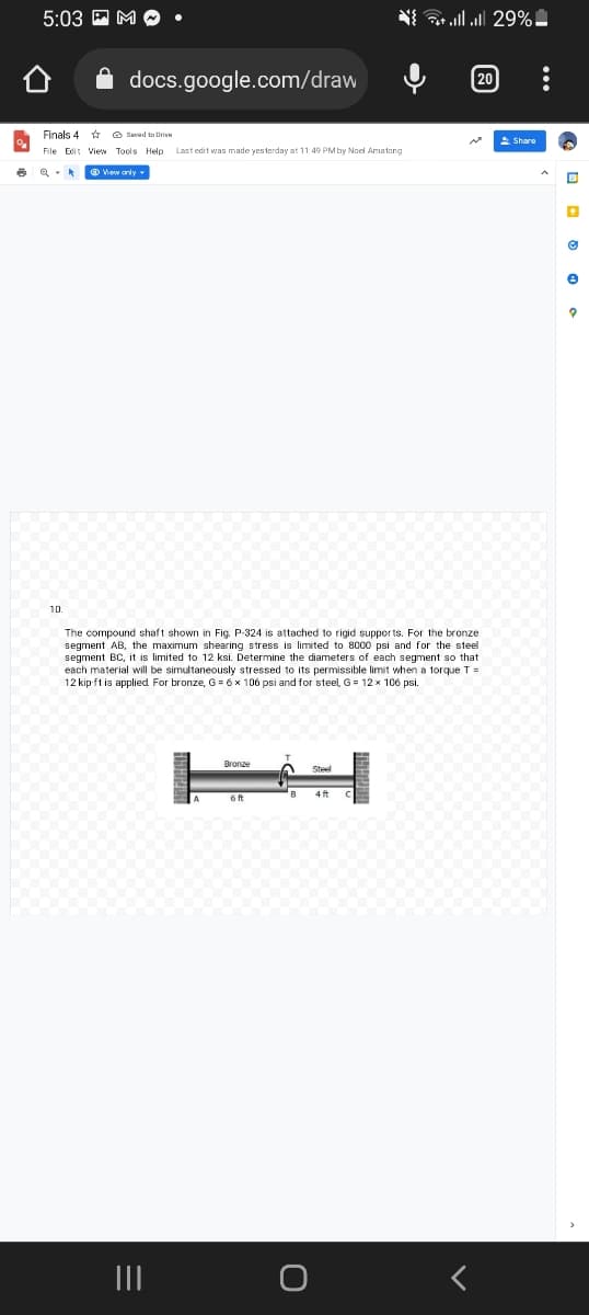 6
5:03 M
docs.google.com/draw
10
Finals 4
Saved to Drive
File Edit View Tools Help Last edit was made yesterday at 11:49 PM by Noel Amatong
View only.
Bronze
The compound shaft shown in Fig. P-324 is attached to rigid supports. For the bronze
segment AB, the maximum shearing stress is limited to 8000 psi and for the steel
segment BC, it is limited to 12 ksi. Determine the diameters of each segment so that.
each material will be simultaneously stressed to its permissible limit when a torque T
12 kip-ft is applied For bronze, G = 6 x 106 psi and for steel, G = 12 x 106 psi.
6 ft
6
** ** ...| ...| 29%-
B
4 ft
[20
Share
•
Ⓒ
e
?