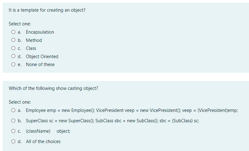 It is a template for creating an object?
Select one:
O a. Encapsulation
O b. Method
O c. Class
O d. Object Oriented
O e. None of these
Which of the following show casting object?
Select one:
O a. Employee emp = new Employee(); VicePresident veep = new VicePresident(); veep = (VicePresident)emp;
O b. SuperClass sc = new SuperClass(); SubClass sbc = new SubClass(); sbc = (SubClass) sc;
O c. (className) object;
O d. All of the choices
