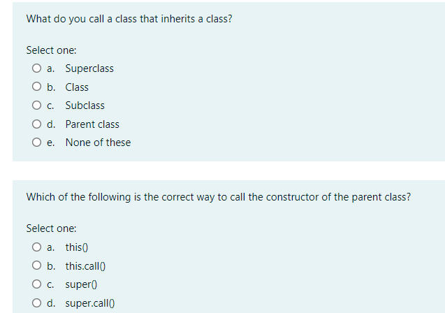 What do you call a class that inherits a class?
Select one:
a. Superclass
O b. Class
O. Subclass
O d. Parent class
O e. None of these
Which of the following is the correct way to call the constructor of the parent class?
Select one:
O a. this)
O b. this.call0
O. super)
O d. super.call0
