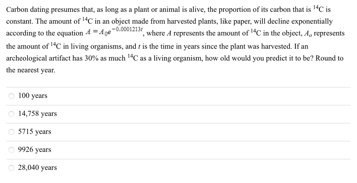 Carbon dating presumes that, as long as a plant or animal is alive, the proportion of its carbon that is 14C is
constant. The amount of 14C in an object made from harvested plants, like paper, will decline exponentially
where A represents the amount of 14C in the object, A, represents
%3D
according to the equation 4 =Ane-0.0001213t
the amount of 14C in living organisms, and t is the time in years since the plant was harvested. If an
archeological artifact has 30% as much 14C as a living organism, how old would you predict it to be? Round to
the nearest year.
100 years
14,758 years
5715 years
9926 years
28,040 years
