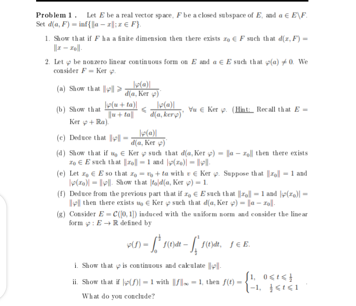 Problem 1. Let E be a real vector space, F be a closed subspace of E, and a € E\F.
Set d(a, F) inf{||ax||; x = F}.
1. Show that if F ha a finite dimension then there exists xo F such that d(x, F) =
||x-xo||.
2. Let be nonzero linear continuous form on E and a € E such that p(a) 0. We
consider F Ker p.
(a) Show that ||||d(a, Ker 4)
|p(a)|
(b) Show that (u+ta)|
||u + ta||
Ker +Ra).
(c) Deduce that |||| =
<
|y(a)|
d(a, kerp)'
|p(a)|
d(a, Ker )
Vu € Ker p. (Hint: Recall that E=
(d) Show that if uo Ker such that d(a, Ker p) = ||a - roll then there exists
To E such that|ro|| = 1 and |(ro)| = ||||-
(e) Let zo E so that oto+ta with v Ker . Suppose that ||zo|| = 1 and
€
(0)|||||. Show that told(a, Ker y) = 1.
(f) Deduce from the previous part that if zo € E such that ||zo|| = 1 and y(x) =
|||| then there exists uo € Ker such that d(a, Ker y) = ||a - xo||-
(g) Consider E= C([0, 1]) induced with the uniform norm and consider the line ar
form: ER defined by
9($) = [*¹ f(t)dt = ['f(t}dt,_ ƒ = E.
i. Show that is continuous and calculate ||||.
ii. Show that if y(f)|=1 with ||f|| = 1, then f(t):
What do you conclude?
[1, 0<t<
-1, <t<1