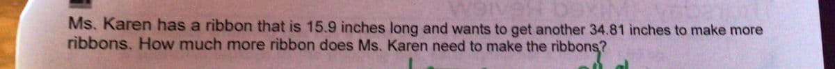 Ms. Karen has a ribbon that is 15.9 inches long and wants to get another 34.81 inches to make more
ribbons. How much more ribbon does Ms. Karen need to make the ribbons?
