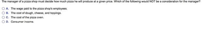 The manager of a pizza shop must decide how much pizza he will produce at a given price. Which of the following would NOT be a consideration for the manager?
O A. The wage paid to the pizza shop's employees.
B. The cost of dough, cheese, and toppings.
C. The cost of the pizza oven.
D. Consumer income.
