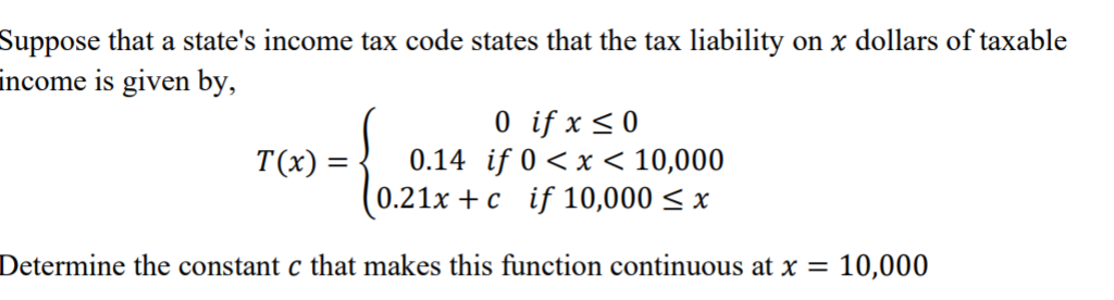 Suppose that a state's income tax code states that the tax liability on x dollars of taxable
income is given by,
0 if x <0
0.14 if 0 < x < 10,000
0.21x + c if 10,000 < x
T(x) =
Determine the constant c that makes this function continuous at x = 10,000
