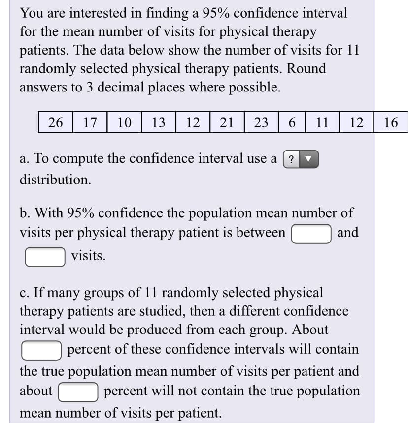 You are interested in finding a 95% confidence interval
for the mean number of visits for physical therapy
patients. The data below show the number of visits for 11
randomly selected physical therapy patients. Round
answers to 3 decimal places where possible.
26 17
10| 13
12
23
11
12
16
a. To compute the confidence interval use a ( ?
distribution.
b. With 95% confidence the population mean number of
visits per physical therapy patient is between
and
visits.
c. If many groups of 11 randomly selected physical
therapy patients are studied, then a different confidence
interval would be produced from each group. About
percent of these confidence intervals will contain
the true population mean number of visits per patient and
percent will not contain the true population
about
mean number of visits per patient.
