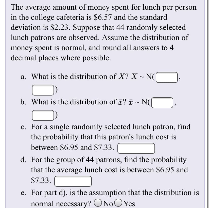 The average amount of money spent for lunch per person
in the college cafeteria is $6.57 and the standard
deviation is $2.23. Suppose that 44 randomly selected
lunch patrons are observed. Assume the distribution of
money spent is normal, and round all answers to 4
decimal places where possible.
a. What is the distribution of X? X ~ N(
b. What is the distribution of x? ¤ ~ N(|
c. For a single randomly selected lunch patron, find
the probability that this patron's lunch cost is
between $6.95 and $7.33.
d. For the group of 44 patrons, find the probability
that the average lunch cost is between $6.95 and
$7.33.
e. For part d), is the assumption that the distribution is
normal necessary? ONoOYes
