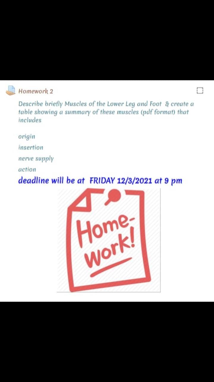 Homework 2
Describe briefly Muscles of the Lower Leg and Foot & create a
table showing a summary of these muscles (pdf format) that
includes
origin
insertion
nerve supply
action
deadline will be at FRIDAY 12/3/2021 at 9 pm
Home
Work!
