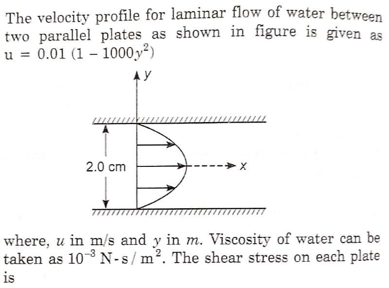 The velocity profile for laminar flow of water between
two parallel plates as shown in figure is given as
u = 0.01 (1 – 1000y?)
A Y
y
2.0 cm
--> X
where, u in m/s and y in m. Viscosity of water can be
2
taken as 103 N-s/ m. The shear stress on each plate
is
