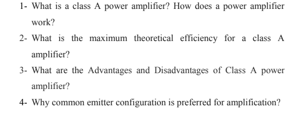 1- What is a class A power amplifier? How does a power amplifier
work?
2- What is the maximum theoretical efficiency for a class A
amplifier?
3- What are the Advantages and Disadvantages of Class A power
amplifier?
4- Why common emitter configuration is preferred for amplification?
