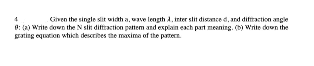 4
Given the single slit width a, wave length a, inter slit distance d, and diffraction angle
0: (a) Write down the N slit diffraction pattern and explain each part meaning. (b) Write down the
grating equation which describes the maxima of the pattern.
